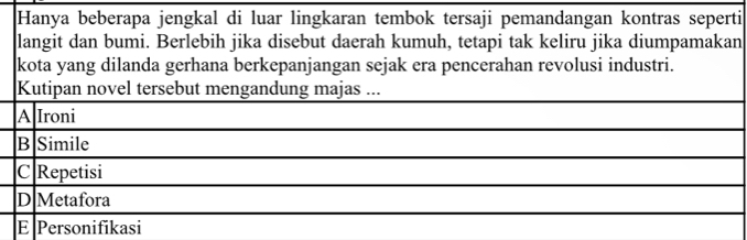 Hanya beberapa jengkal di luar lingkaran tembok tersaji pemandangan kontras seperti
langit dan bumi. Berlebih jika disebut daerah kumuh, tetapi tak keliru jika diumpamakan
kota yang dilanda gerhana berkepanjangan sejak era pencerahan revolusi industri.
Kutipan novel tersebut mengandung majas ...
A Ironi
B Simile
C Repetisi
D Metafora
E Personifikasi