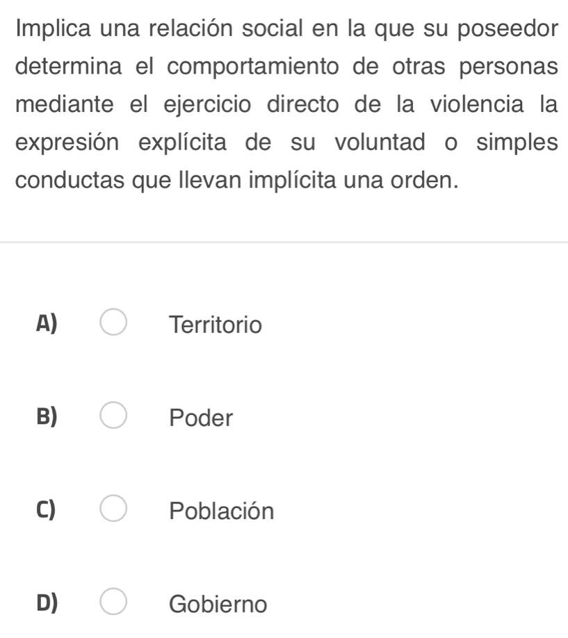 Implica una relación social en la que su poseedor
determina el comportamiento de otras personas
mediante el ejercicio directo de la violencia la
expresión explícita de su voluntad o simples
conductas que llevan implícita una orden.
A) Territorio
B) Poder
C) Población
D) Gobierno