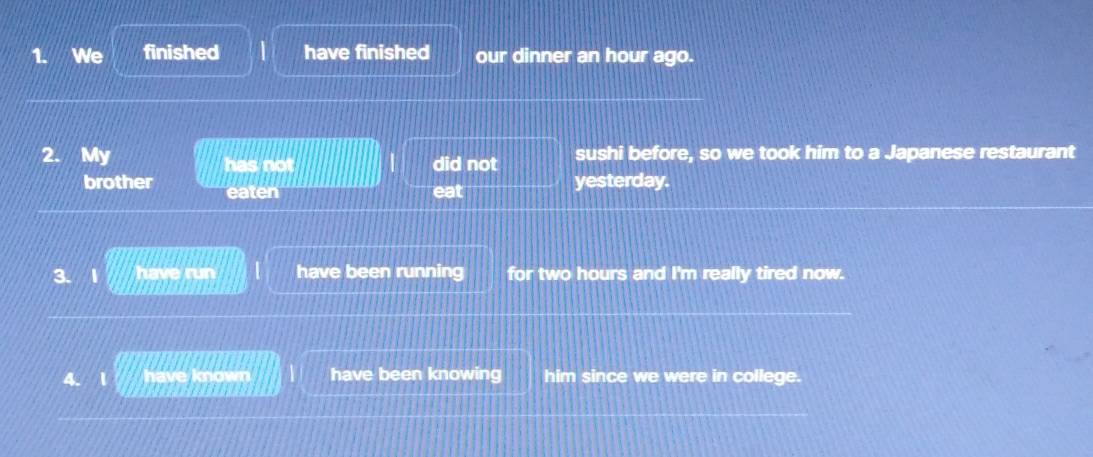 We finished have finished our dinner an hour ago. 
2. My did not sushi before, so we took him to a Japanese restaurant 
has not 
brother eaten 
eat yesterday. 
have run have been running for two hours and I'm really tired now. 
1 kno have been knowing him since we were in college.