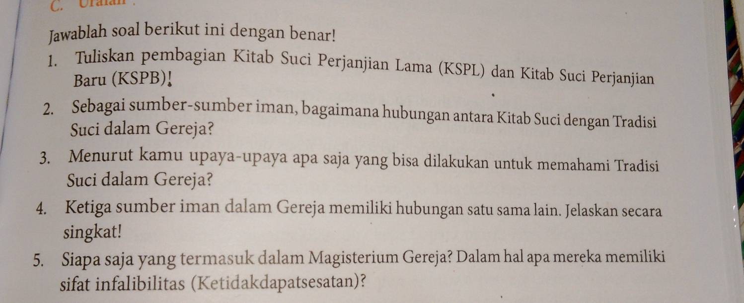 Uralán 
Jawablah soal berikut ini dengan benar! 
1. Tuliskan pembagian Kitab Suci Perjanjian Lama (KSPL) dan Kitab Suci Perjanjian 
Baru (KSPB)! 
2. Sebagai sumber-sumber iman, bagaimana hubungan antara Kitab Suci dengan Tradisi 
Suci dalam Gereja? 
3. Menurut kamu upaya-upaya apa saja yang bisa dilakukan untuk memahami Tradisi 
Suci dalam Gereja? 
4. Ketiga sumber iman dalam Gereja memiliki hubungan satu sama lain. Jelaskan secara 
singkat! 
5. Siapa saja yang termasuk dalam Magisterium Gereja? Dalam hal apa mereka memiliki 
sifat infalibilitas (Ketidakdapatsesatan)?