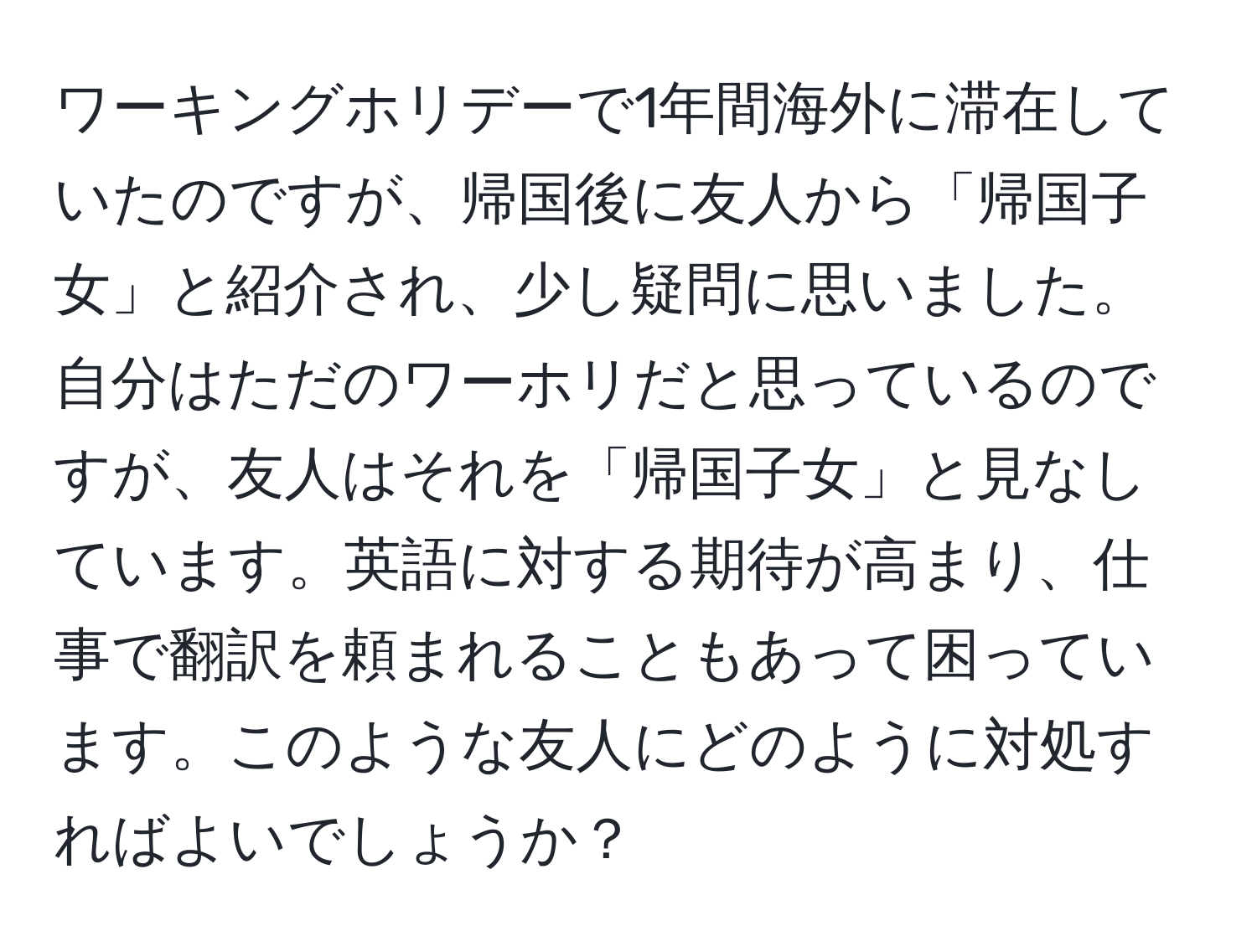 ワーキングホリデーで1年間海外に滞在していたのですが、帰国後に友人から「帰国子女」と紹介され、少し疑問に思いました。自分はただのワーホリだと思っているのですが、友人はそれを「帰国子女」と見なしています。英語に対する期待が高まり、仕事で翻訳を頼まれることもあって困っています。このような友人にどのように対処すればよいでしょうか？