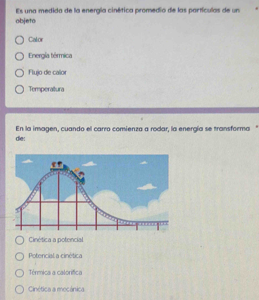 Es una medida de la energía cinética promedio de las partículas de un
objeto
Calor
Energía térmica
Flujo de calor
Temperatura
En la imagen, cuando el carro comienza a rodar, la energía se transforma *
de:
Cinética a potencial
Potencial a cinética
Térmica a calorífica
Cinética a mecánica