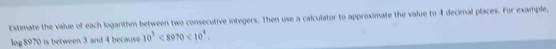 Estimate the value of each logarithm between two consecutive integers. Then use a calculator to approximate the value to 4 decimal places. For example,
log 8970 is between 3 and 4 because 10^3<8970<10^4.