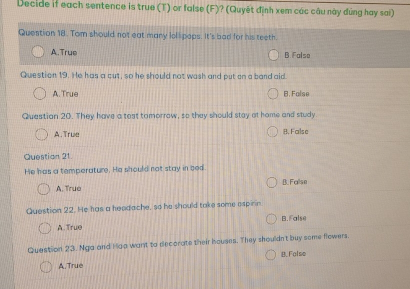 Decide if each sentence is true (T) or false (F)? (Quyết định xem các câu này đúng hay sai)
Question 18. Tom should not eat many lollipops. It's bad for his teeth.
A.True B. False
Question 19. He has a cut, so he should not wash and put on a band aid.
A.True B. False
Question 20. They have a test tomorrow, so they should stay at home and study.
A.True B. False
Question 21.
He has a temperature. He should not stay in bed.
B. False
A. True
Question 22. He has a headache, so he should take some aspirin.
A.True B. False
Question 23. Nga and Hoa want to decorate their houses. They shouldn't buy some flowers.
B.False
A. True