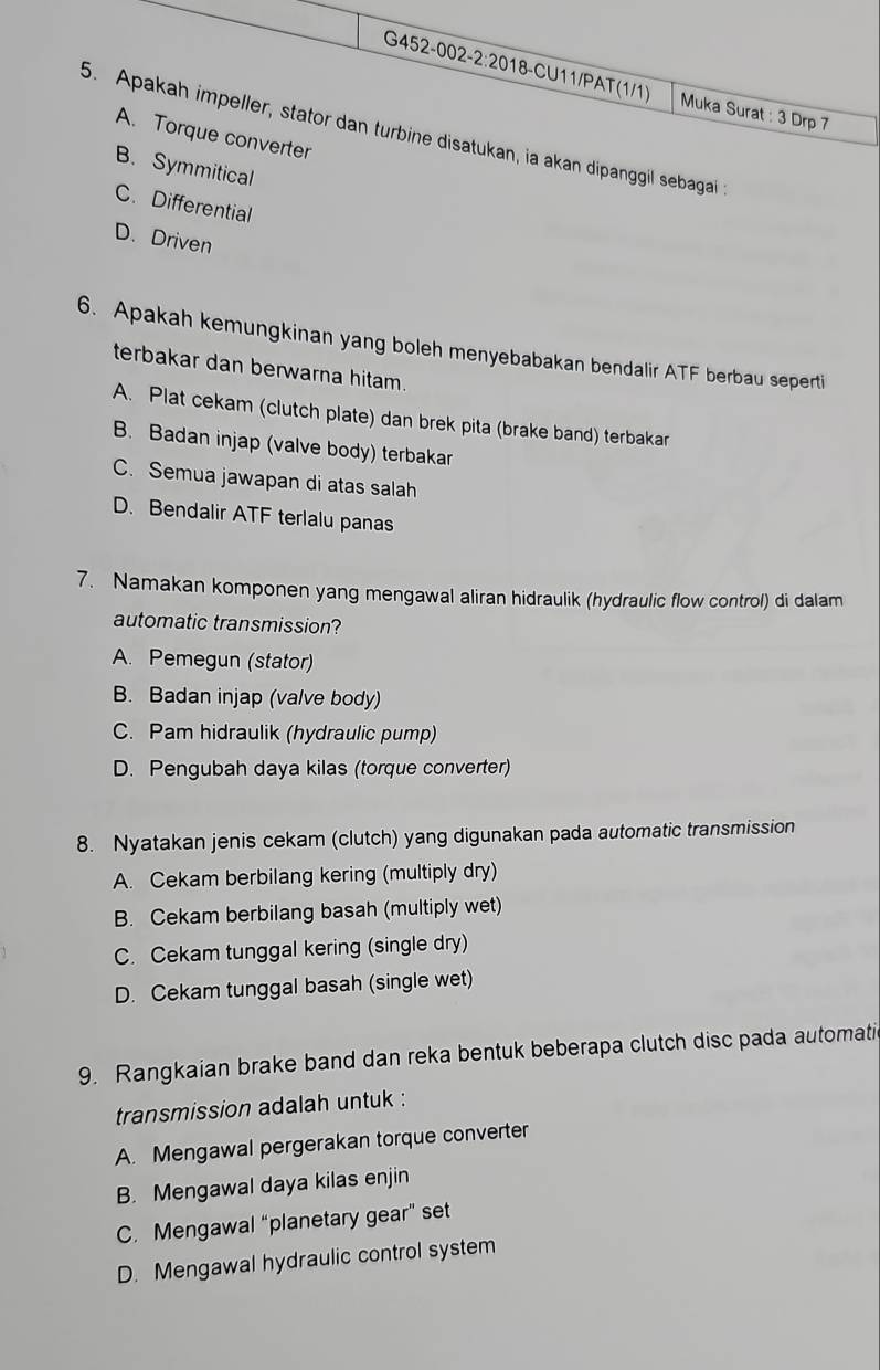 Muka Surat : 3 Drp 7
5. Apakah impeller, stator dan turbine disatukan, ia akan dipanggil sebagai :
A. Torque converter
B. Symmitical
C. Differential
D. Driven
6. Apakah kemungkinan yang boleh menyebabakan bendalir ATF berbau seperti
terbakar dan berwarna hitam.
A. Plat cekam (clutch plate) dan brek pita (brake band) terbakar
B. Badan injap (valve body) terbakar
C. Semua jawapan di atas salah
D. Bendalir ATF terlalu panas
7. Namakan komponen yang mengawal aliran hidraulik (hydraulic flow control) di dalam
automatic transmission?
A. Pemegun (stator)
B. Badan injap (valve body)
C. Pam hidraulik (hydraulic pump)
D. Pengubah daya kilas (torque converter)
8. Nyatakan jenis cekam (clutch) yang digunakan pada automatic transmission
A. Cekam berbilang kering (multiply dry)
B. Cekam berbilang basah (multiply wet)
C. Cekam tunggal kering (single dry)
D. Cekam tunggal basah (single wet)
9. Rangkaian brake band dan reka bentuk beberapa clutch disc pada automati
transmission adalah untuk :
A. Mengawal pergerakan torque converter
B. Mengawal daya kilas enjin
C. Mengawal “planetary gear” set
D. Mengawal hydraulic control system