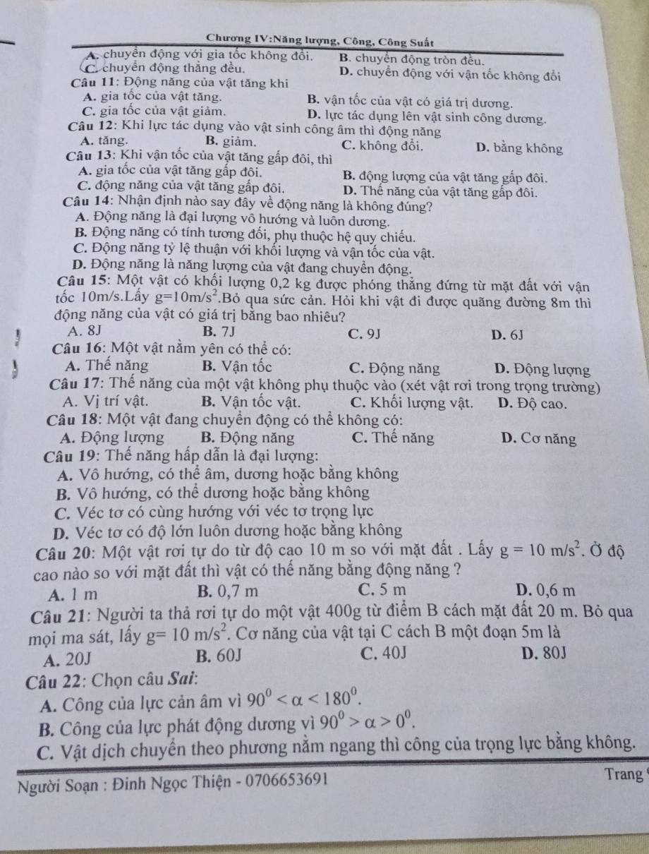 Chương IV:Năng lượng, Công, Công Suất
A. chuyển động với gia tốc không đổi. B. chuyển động tròn đều.
C. chuyển động thẳng đều. D. chuyển động với vận tốc không đổi
Câu 11: Động năng của vật tăng khi
A. gia tốc của vật tăng. B. vận tốc của vật có giá trị dương.
C. gia tốc của vật giảm. D. lực tác dụng lên vật sinh công dương.
Câu 12: Khi lực tác dụng vào vật sinh công âm thì động năng
A. tăng. B. giảm. C. không đổi. D. bằng không
*  Câu 13: Khi vận tốc của vật tăng gấp đôi, thì
A. gia tốc của vật tăng gắp đôi. B động lượng của vật tăng gấp đôi.
C. động năng của vật tăng gấp đôi. D. Thế năng của vật tăng gấp đôi.
Câu 14: Nhận định nào say đây về động năng là không đúng?
A. Động năng là đại lượng vô hướng và luôn dương.
B. Động năng có tính tương đối, phụ thuộc hệ quy chiếu.
C. Động năng tỷ lệ thuận với khối lượng và vận tốc của vật.
D. Động năng là năng lượng của vật đang chuyển động.
Câu 15: Một vật có khối lượng 0,2 kg được phóng thẳng đứng từ mặt đất với vận
tốc 10m/s.Lấy g=10m/s^2.Bỏ qua sức cản. Hỏi khi vật đi được quãng đường 8m thì
động năng của vật có giá trị bằng bao nhiêu?
A. 8J B. 7J C. 9J D. 6J
Câu 16: Một vật nằm yên có thể có:
A. Thế năng B. Vận tốc C. Động năng D. Động lượng
Câu 17: Thế năng của một vật không phụ thuộc vào (xét vật rơi trong trọng trường)
A. Vị trí vật. B. Vận tốc vật. C. Khối lượng vật. D. Độ cao.
Câu 18: Một vật đang chuyển động có thể không có:
A. Động lượng B. Động năng C. Thế năng D. Cơ năng
Câu 19: Thế năng hấp dẫn là đại lượng:
A. Vô hướng, có thể âm, dương hoặc bằng không
B. Vô hướng, có thể dương hoặc bằng không
C. Véc tơ có cùng hướng với véc tơ trọng lực
D. Véc tơ có độ lớn luôn dương hoặc bằng không
Câu 20: Một vật rơi tự do từ độ cao 10 m so với mặt đất . Lấy g=10m/s^2. Ở độ
cao nào so với mặt đất thì vật có thế năng bằng động năng ?
A. 1 m B. 0,7 m C. 5 m D. 0,6 m
Câu 21: Người ta thả rơi tự do một vật 400g từ điểm B cách mặt đất 20 m. Bỏ qua
mọi ma sát, lấy g=10m/s^2. Cơ năng của vật tại C cách B một đoạn 5m là
A. 20J B. 60J C. 40J D. 80J
Câu 22: Chọn câu Sai:
A. Công của lực cản âm vì 90° <180°.
B. Công của lực phát động dương vì 90°>alpha >0°.
C. Vật dịch chuyển theo phương nằm ngang thì công của trọng lực bằng không.
*  Người Soạn : Đinh Ngọc Thiện - 0706653691
Trang