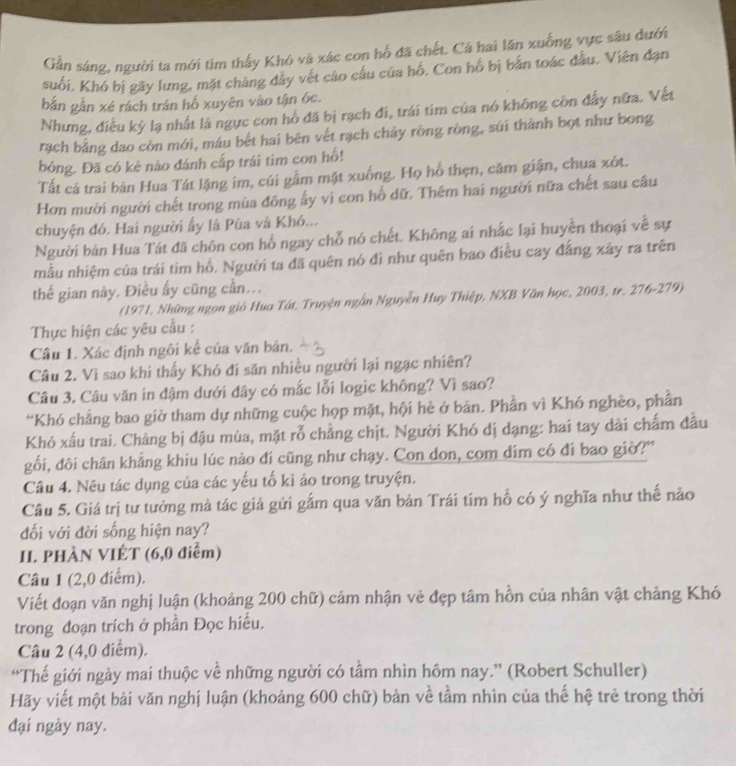 Gần sáng, người ta mới tìm thấy Khó và xác con hổ đã chết. Cả hai lăn xuống vực sâu dưới
suối,. Khó bị gãy lưng, mặt chàng đây vết cào cấu của hố. Con hổ bị bắn toác đầu. Viên đạn
bắn gần xé rách trán hồ xuyên vào tận óc.
Nhưng, điều kỳ lạ nhất là ngực con hổ đã bị rạch đi, trái tim của nó không còn đấy nữa. Vết
rạch bằng dao còn mới, máu bết hai bên vết rạch chảy rồng rồng, súi thành bọt như bong
bóng. Đã có kẻ nào đánh cấp trái tim con hổ!
Tất cả trai bản Hua Tát lặng im, cúi gầm mặt xuống. Họ hổ thẹn, căm giận, chua xót.
Hơn mười người chết trong mùa đông ấy vì con hổ dữ. Thêm hai người nữa chết sau câu
chuyện đó. Hai người ấy là Pùa và Khó...
Người bản Hua Tát đã chôn con hổ ngay chỗ nó chết, Không ai nhắc lại huyễn thoại về sự
mẫu nhiệm của trái tim hồ. Người ta đã quên nó đi như quên bao điều cay đẳng xảy ra trên
thế gian nây. Điều ấy cũng cần...
(1971, Những ngọn gió Hua Tát, Truyện ngắn Nguyễn Huy Thiệp, NXB Văn học, 2003, tr. 276-279)
Thực hiện các yêu cầu :
Câu 1. Xác định ngôi kể của văn bản.
Câu 2. Vì sao khi thấy Khó đi săn nhiều người lại ngạc nhiên?
Câu 3. Câu văn in đậm dưới đây có mắc lỗi logic không? Vì sao?
“Khó chẳng bao giờ tham dự những cuộc họp mặt, hội hè ở bản. Phần vì Khó nghèo, phần
Khó xấu trai. Chàng bị đậu mùa, mặt rỗ chẳng chịt. Người Khó dị dạng: hai tay dài chấm đầu
gối, đôi chân khẳng khiu lúc nào đi cũng như chạy. Con don, com dim có đi bao giờ?'
Câu 4. Nêu tác dụng của các yếu tố ki ảo trong truyện.
Câu 5. Giá trị tư tưởng mà tác giả gửi gắm qua văn bản Trái tim hổ có ý nghĩa như thế nào
đối với đời sống hiện nay?
II. PHÀN VIÉT (6,0 điểm)
Câu 1 (2,0 điểm).
Viết đoạn văn nghị luận (khoảng 200 chữ) cảm nhận vẻ đẹp tâm hồn của nhân vật chảng Khó
trong đoạn trích ở phần Đọc hiểu.
Câu 2 (4,0 diểm).
“Thế giới ngày mai thuộc về những người có tầm nhìn hôm nay.” (Robert Schuller)
Hãy viết một bài văn nghị luận (khoảng 600 chữ) bản về tầm nhìn của thể hệ trẻ trong thời
đại ngày nay.