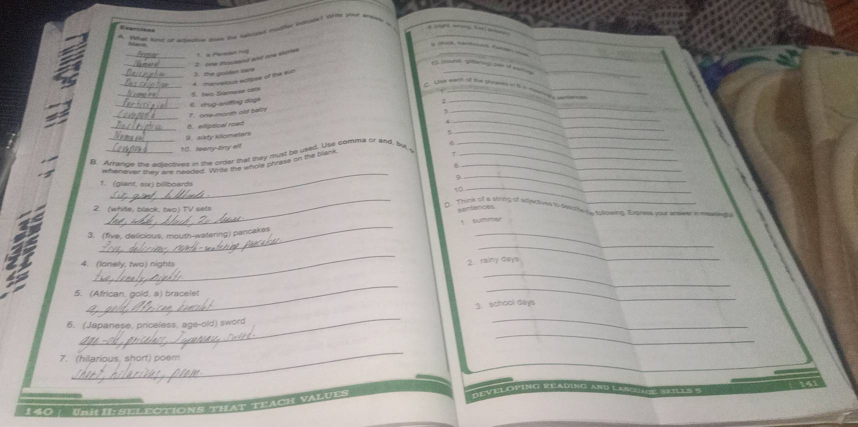 Exercines 
A. What kins of adlestive does the saliouzed moditer indicale? Wite your tnew 
* a Persian rug 
_2. one thousand and one stories 
10, resã g n te tà N ist_ 
3. the golden sera 
_ 
_4 marvelous eclipse of the sun 
_ 
C. Use each of the shoases in 8 in meingy certence 
5. two Slameer ca 
_ 
_6 drug-sniffing dogs 
_2 
_ 
_7. one-month old baby 
_ 
_ 
_8. elliptical road 
_ 
_ 
9. sixty kilometers 
10. teeny-tiny elf 
6 
B. Arrance the adientives in the order that they must be used. Use comma or and, but y_ 
_ 
_ 
whenlever they are needed. Write the whole phrase on the blank_ 
1. (giant, six) billboards 
10_ 
_ 
2. (white, black. two) TV sets 
sentences 
D. Think of a string of adjectives to descrte ty following. Express your answer in measinglu 
_ 
1 summer 
_ 
3. (five, delicious, mouth-watering) pancakes 
_ 
_ 
4. (lonely, two) nights 
2. rainy days 
_ 
_ 
5. (African, gold, a) bracelet 
_ 
3. school days 
_ 
_ 
_ 
6. (Japanese, priceless, age-old) sword 
_ 
7. (hilarious, short) poem 
l u e DEVELOPING READING A 
140 | UnitII:SELECTIONS THAT