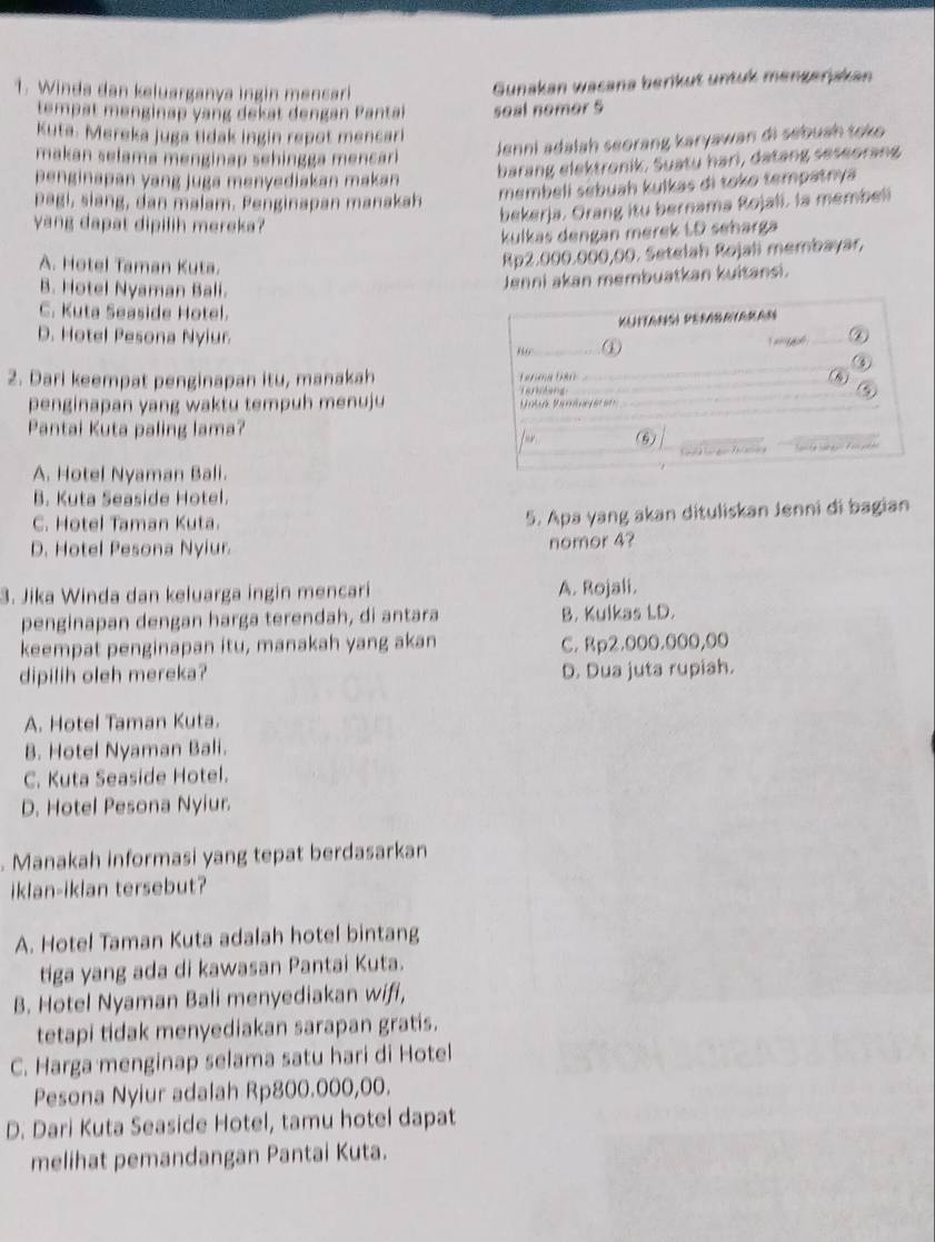 Winda dan keluarganya ingin mensari
Gunakan wacana berikut untuk mengerjskan
tempät menginap yang dekat dengan Pantai seal nomor 5
Kuta. Mereka juga tidak ingin repot mencari
makan selama menginap sehingga mencari 
Jenni adalah seorang karyawan di sébuah tok 
penginapan yang juga menyediakan makan
barang elektronik. Suatu hari, datang seseorang
pagi, siang, dan malam. Penginapan manakah
membeli sébuah kulkas di toko tempatnya
yang dapat dipilih mereka?
bekerja. Orang itu bernama Rojali. la membeli
kulkas dengan merek ŁD seharga
A. Hotel Taman Kuta.
Rp2.000.000,00. Setelah Rojali membayar,
B. Hotel Nyaman Bali.
Jenni akan membuatkan kuitansi.
C. Kuta Seaside Hotel.
D. Hotel Pesona Nyiur ①
_②
_
2. Dari keempat penginapan itu, manakah Terung (80_ (1)
           
penginapan yang waktu tempuh menuju
_
_
Pantai Kuta paling lama? (6)
fr 
_

A. Hotel Nyaman Bali.
B. Kuta Seaside Hotel.
C. Hotel Taman Kuta. 5. Apa yang akan dituliskan Jenni di bagian
D. Hotel Pesona Nyiur.
nomor 4?
3. Jika Winda dan keluarga ingin mencari A. Rojali.
penginapan dengan harga terendah, di antara B. Kulkas LD.
keempat penginapan itu, manakah yang akan C. Rp2.000.000,00
dipilih oleh mereka? D. Dua juta rupiah.
A. Hotel Taman Kuta.
B. Hotel Nyaman Bali.
C. Kuta Seaside Hotel.
D. Hotel Pesona Nyiur.
. Manakah informasi yang tepat berdasarkan
iklan-iklan tersebut?
A. Hotel Taman Kuta adalah hotel bintang
tiga yang ada di kawasan Pantai Kuta.
B. Hotel Nyaman Bali menyediakan wifi,
tetapi tidak menyediakan sarapan gratis.
C. Harga menginap selama satu hari di Hotel
Pesona Nyiur adalah Rp800.000,00.
D. Dari Kuta Seaside Hotel, tamu hotel dapat
melihat pemandangan Pantai Kuta.