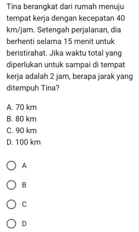 Tina berangkat dari rumah menuju
tempat kerja dengan kecepatan 40
km/jam. Setengah perjalanan, dia
berhenti selama 15 menit untuk
beristirahat. Jika waktu total yang
diperlukan untuk sampai di tempat
kerja adalah 2 jam, berapa jarak yang
ditempuh Tina?
A. 70 km
B. 80 km
C. 90 km
D. 100 km
A
B
C
D