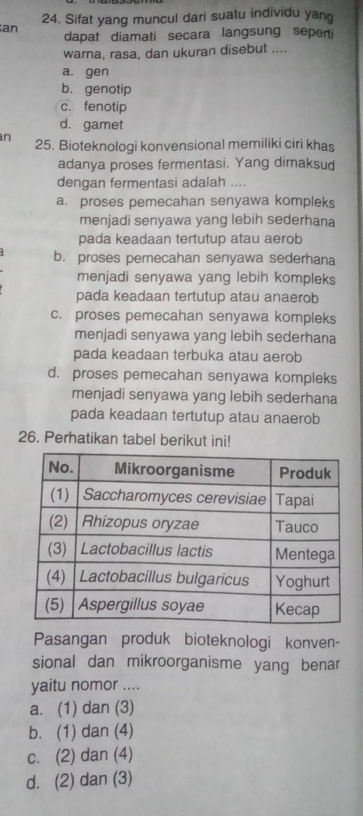 Sifat yang muncul dari suatu individu yang
an
dapat diamati secara langsung seperti
warna, rasa, dan ukuran disebut ....
a. gen
b. genotip
c. fenotip
d. gamet
n 25. Bioteknologi konvensional memiliki ciri khas
adanya proses fermentasi. Yang dimaksud
dengan fermentasi adalah ....
a. proses pemecahan senyawa kompleks
menjadi senyawa yang lebih sederhana
pada keadaan tertutup atau aerob
b. proses pemecahan senyawa sederhana
menjadi senyawa yang lebih kompleks
pada keadaan tertutup atau anaerob
c. proses pemecahan senyawa kompleks
menjadi senyawa yang lebih sederhana
pada keadaan terbuka atau aerob
d. proses pemecahan senyawa kompleks
menjadi senyawa yang lebih sederhana
pada keadaan tertutup atau anaerob
26. Perhatikan tabel berikut ini!
Pasangan produk bioteknologi konven-
sional dan mikroorganisme yang benar
yaitu nomor ....
a. (1) dan (3)
b. (1) dan (4)
c. (2) dan (4)
d. (2) dan (3)