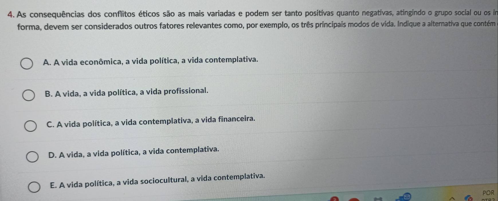 As consequências dos conflitos éticos são as mais variadas e podem ser tanto positivas quanto negativas, atingindo o grupo social ou os im
forma, devem ser considerados outros fatores relevantes como, por exemplo, os três principais modos de vida. Indique a alternativa que contém
A. A vida econômica, a vida política, a vida contemplativa.
B. A vida, a vida política, a vida profissional.
C. A vida política, a vida contemplativa, a vida financeira.
D. A vida, a vida política, a vida contemplativa.
E. A vida política, a vida sociocultural, a vida contemplativa.
pOR