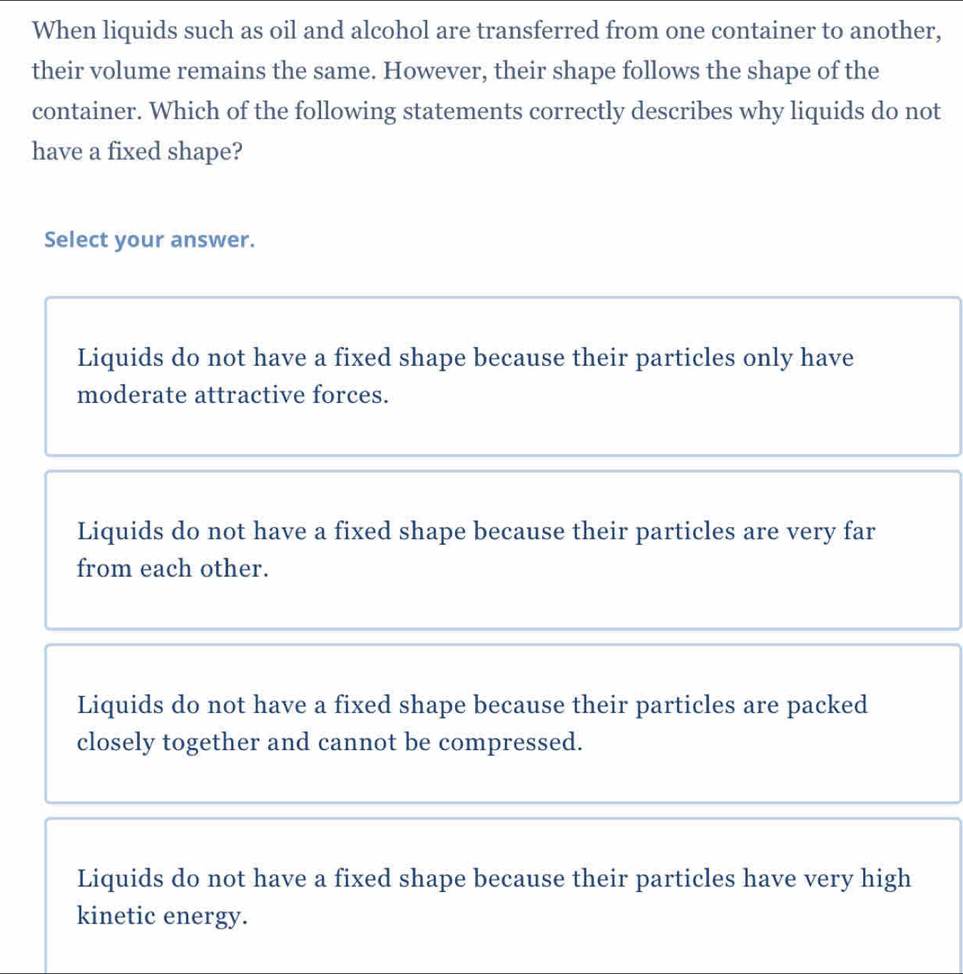 When liquids such as oil and alcohol are transferred from one container to another,
their volume remains the same. However, their shape follows the shape of the
container. Which of the following statements correctly describes why liquids do not
have a fixed shape?
Select your answer.
Liquids do not have a fixed shape because their particles only have
moderate attractive forces.
Liquids do not have a fixed shape because their particles are very far
from each other.
Liquids do not have a fixed shape because their particles are packed
closely together and cannot be compressed.
Liquids do not have a fixed shape because their particles have very high
kinetic energy.