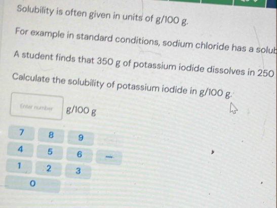 Solubility is often given in units of g/100 g. 
For example in standard conditions, sodium chloride has a solub 
A student finds that 350 g of potassium iodide dissolves in 250
Calculate the solubility of potassium iodide in g/100 g. 
Enter number g/100 g
7 8 9
4 5 6 -i.
1 2 3
0