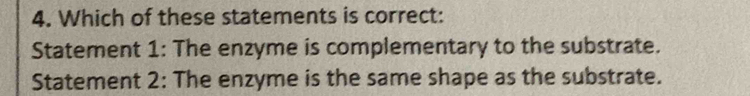 Which of these statements is correct:
Statement 1: The enzyme is complementary to the substrate.
Statement 2: The enzyme is the same shape as the substrate.