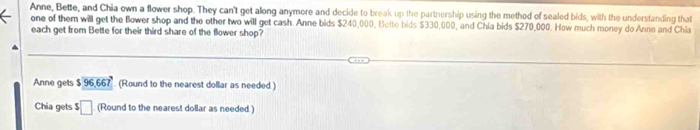 Anne, Bette, and Chia own a flower shop. They can't get along anymore and decide to break up the partnership using the method of sealed bids, with the understanding that 
one of them will get the flower shop and the other two will get cash. Anne bids $240,000, Bette bids $330,000, and Chia bids $270,000. How much money do Anne and Chia 
each get from Bette for their third share of the flower shop? 
Anne gets $ . (Round to the nearest dollar as needed.) 
Chia gets $□ (Round to the nearest dollar as needed.)