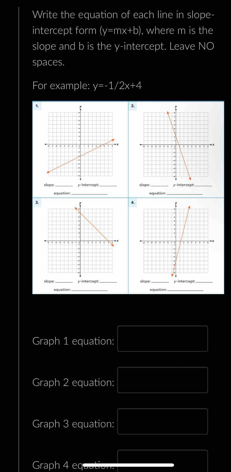 Write the equation of each line in slope-
intercept form (y=mx+b) , where m is the
slope and b is the y-intercept. Leave NO
spaces.
For example: y=-1/2x+4
1.
2.
slope:_ y-intercept _slope:_ y-intercept:
equation:_ equation:_
3.
4.
_
_
_
slope: y-intercept: slope y-intercept:
_
equation: equation:_
Graph 1 equation:
Graph 2 equation:
Graph 3 equation:
Graph 4 eq