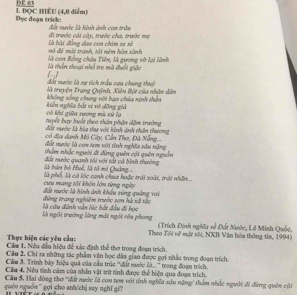 ĐE 03
I. ĐQC HIÈU (4,0 điểm)
Đọc đoạn trích:
đất nước là hình ảnh con trâu
đi trước cái cày, trước cha, trước mẹ
là bài đồng dao con chim se sẻ
nó đẻ mái tranh, tôi ném hòn sành
là con Rồng cháu Tiên, là gương vỡ lại lành
là thần thoại nhổ tre mà đuổi giặc
[...]
đất nước là sự tích trầu cau chung thuỷ
là truyện Trạng Quỳnh, Xiên Bột của nhân dân
không sống chung với bạo chúa nịnh thần
kiến nghĩa bất vi vô đõng giả
có khi giữa sương mù xứ lạ
tuyết bay buốt theo thân phận dặm trường
đất nước là bìa thư với hình ảnh thân thương
có địa danh Mỏ Cày, Cần Thơ, Đà Nẵng...
đất nước là con tem với tình nghĩa sâu nặng
thầm nhắc người đi đừng quên cội quên nguồn
đất nước quanh tôi với tất cả bình thường
là bún bò Huế, là tô mì Quảng...
là phố, là cá lóc canh chua hoặc trái xoài, trái nhãn...
cưu mang tôi khôn lớn từng ngày
đất nước là hình ảnh khẩu súng quàng vai
đứng trang nghiêm trước sơn hà xã tắc
là câu đánh vần lúc bắt đầu đi học
là ngôi trường làng mái ngói rêu phong
(Trích Định nghĩa về Đất Nước, Lê Minh Quốc,
Theo Tôi vẽ mặt tôi, NXB Văn hóa thông tin, 1994)
Thực hiện các yêu cầu:
Câu 1. Nêu dấu hiệu để xác định thể thơ trong đoạn trích.
Câu 2. Chỉ ra những tác phẩm văn học dân gian được gợi nhắc trong đoạn trích.
Câu 3. Trình bày hiệu quả của cấu trúc “đất nước là...” trong đoạn trích.
Câu 4. Nêu tình cảm của nhân vật trữ tình được thể hiện qua đoạn trích.
Câu 5. Hai dòng thơ “đất nước là con tem với tình nghĩa sâu nặng/ thầm nhắc người đi đừng quên cội
quên nguồn'' gợi cho anh/chị suy nghĩ gì?