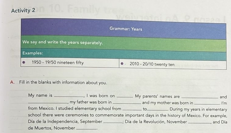 Activity 2 
Grammar: Years
We say and write the years separately. 
Examples: 
1950 - 19/50 nineteen fifty 2010 - 20/10 twenty ten 
A. Fill in the blanks with information about you. 
My name is _, I was born on _My parents' names are _and 
_, my father was born in _and my mother was born in _I'm 
from Mexico. I studied elementary school from _to_ During my years in elementary 
school there were ceremonies to commemorate important days in the history of Mexico. For example, 
Día de la Independencia, September _; Día de la Revolución, November_ , and Día 
de Muertos, November_