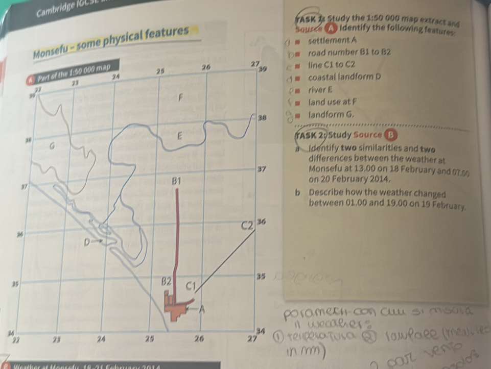 Cambridge I G C E
TASK B Study the 1:50 000 map extract and
Source ( Identify the following features:
settlement A
Monsefu - some physical features
. road number B1 to B2
line C1 to C2
coastal landform D.
river E
land use at F
landform G.
ASK 29Study Source (B
Identify two similarities and two
a
differences between the weather at
Monsefu at 13,00 on 18 February and 07.
on 20 February 2014.
Describe how the weather changed
between 01,00 and 19,00 on 19 February.
3