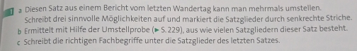 a Diesen Satz aus einem Bericht vom letzten Wandertag kann man mehrmals umstellen. 
Schreibt drei sinnvolle Möglichkeiten auf und markiert die Satzglieder durch senkrechte Striche. 
b Ermittelt mit Hilfe der Umstellprobe (>5.229) , aus wie vielen Satzgliedern dieser Satz besteht. 
c Schreibt die richtigen Fachbegriffe unter die Satzglieder des letzten Satzes.