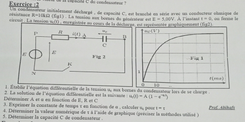 Exercice :2 de l éspacité C du condensateur  ?
résistance Un condensateur initialement déchargé , de capacité C, est branché en série avec un conducteur ohmique de
R=10kOmega (fig1). La tension aux bornes du générateur est E=5,00V t=0
circuit . La tension u_c(t) , enregistrée au cours de laest représentée graphiquement . A l'instant (fig2) , on ferme le
1. Établir l'équation différentielle de la tension u, aux bomnes du condensateur lors de se charge .
2. La solution de l'équation différentielle est la suivante
Déterminer A et a en fonction de E, R et C u_c(t)=A(1-e^(-at))
3. Exprimer la constante de temps τ en fonction de α , calculer u₂  pour t=frac t Prof. Abihafs
4. Déterminer la valeur numérique de τ à l'aide de graphique (préciser la méthodes utilisé )
5. Déterminer la capacité C de condensateur .