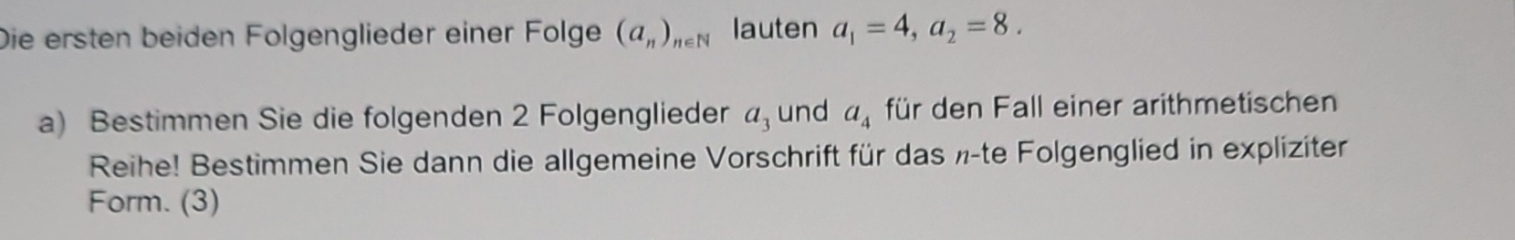 Die ersten beiden Fölgenglieder einer Fölge (a_n)_n∈ N lauten a_1=4, a_2=8. 
a) Bestimmen Sie die folgenden 2 Folgenglieder a_3 und a_4 für den Fall einer arithmetischen 
Reihe! Bestimmen Sie dann die allgemeine Vorschrift für das ½ -te Folgenglied in expliziter 
Form. (3)