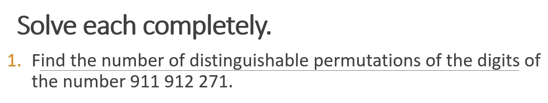 Solve each completely. 
1. Find the number of distinguishable permutations of the digits of 
the number 911 912 271.
