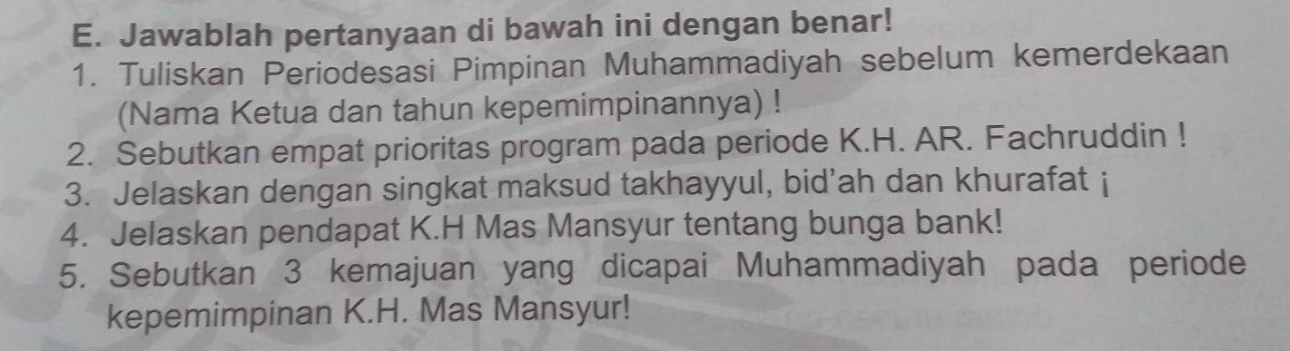 Jawablah pertanyaan di bawah ini dengan benar! 
1. Tuliskan Periodesasi Pimpinan Muhammadiyah sebelum kemerdekaan 
(Nama Ketua dan tahun kepemimpinannya) ! 
2. Sebutkan empat prioritas program pada periode K.H. AR. Fachruddin ! 
3. Jelaskan dengan singkat maksud takhayyul, bid'ah dan khurafat i 
4. Jelaskan pendapat K.H Mas Mansyur tentang bunga bank! 
5. Sebutkan 3 kemajuan yang dicapai Muhammadiyah pada periode 
kepemimpinan K.H. Mas Mansyur!