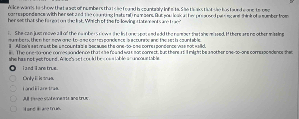 a
Alice wants to show that a set of numbers that she found is countably infnite. She thinks that she has found a one-to-one
correspondence with her set and the counting (natural) numbers. But you look at her proposed pairing and think of a number from
her set that she forgot on the list. Which of the following statements are true?
i. She can just move all of the numbers down the list one spot and add the number that she missed. If there are no other missing
numbers, then her new one-to-one correspondence is accurate and the set is countable.
ii Alice's set must be uncountable because the one-to-one correspondence was not valid.
iii. The one-to-one correspondence that she found was not correct, but there still might be another one-to-one correspondence that
she has not yet found. Alice's set could be countable or uncountable.
i and ii are true.
Onlyⅱi is true.
i and i are true.
All three statements are true.
ⅱ and ⅲ are true.