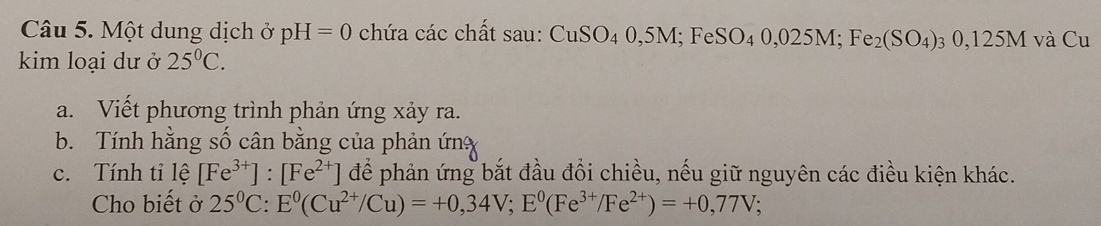 Một dung dịch ở pH=0 chứa các chất sau: CuSO_40,5M; FeSO_40,025M; Fe_2(SO_4)_30,125M và Cu 
kim loại dư ở 25^0C. 
a. Viết phương trình phản ứng xảy ra. 
b. Tính hằng số cân bằng của phản ứn 
c. Tính tỉ lệ [Fe^(3+)]:[Fe^(2+)] để phản ứng bắt đầu đổi chiều, nếu giữ nguyên các điều kiện khác. 
Cho biết ở 25^0C : E^0(Cu^(2+)/Cu)=+0,34V; E^0(Fe^(3+)/Fe^(2+))=+0,77V;