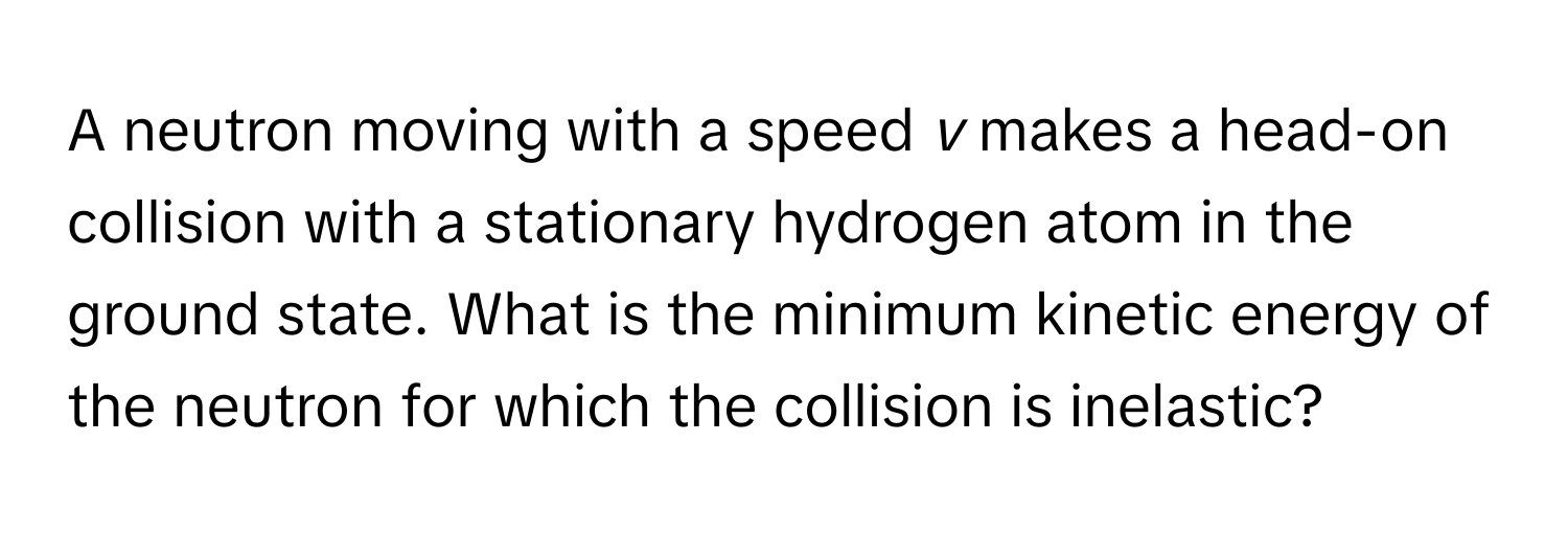 A neutron moving with a speed *v* makes a head-on collision with a stationary hydrogen atom in the ground state. What is the minimum kinetic energy of the neutron for which the collision is inelastic?