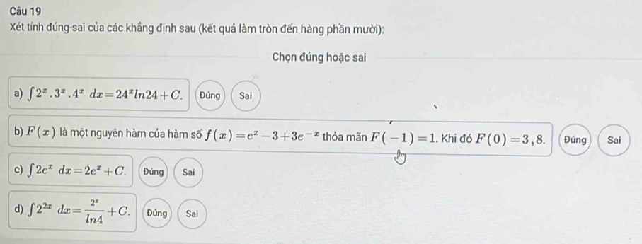 Xét tính đúng-sai của các khắng định sau (kết quả làm tròn đến hàng phần mười):
Chọn đúng hoặc sai
a) ∈t 2^x.3^x.4^xdx=24^xln 24+C. Đúng Sai
b) F(x) là một nguyên hàm của hàm số f(x)=e^x-3+3e^(-x) thỏa mãn F(-1)=1. Khi đó F(0)=3,8. Đúng Sai
c) ∈t 2e^xdx=2e^x+C. Đúng Sai
d) ∈t 2^(2x)dx= 2^x/ln 4 +C. Đúng Sai