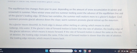 The equilibrium line changes from year to year, depending on the amount of snow accumulation in winter and 
snowmelt in summer. More winter snow and less summer melting assist the advance of the equilibrium line and 
of the glacier's leading edge. Of these two variables, the summer melt matters more to a glacier's budget Cool 
summers promote glacial advance down the slope; warm summers promote glacial retreat up the mountain 
As a glacier moves downhill, its front edge is always either melting or calving, which means to shed 
icebergs, into water. If the glacier's rate of forward motion is faster than the rate of ablation, the leading edge of 
the glacier advances, which means it moves forward. If the rate of forward motion is about the same as the rate 
of ablation, the leading edge remains the same. If the rate of forward motion is slower than the rate of ablation, 
the leading edge retreats, which means it moves back 
Search