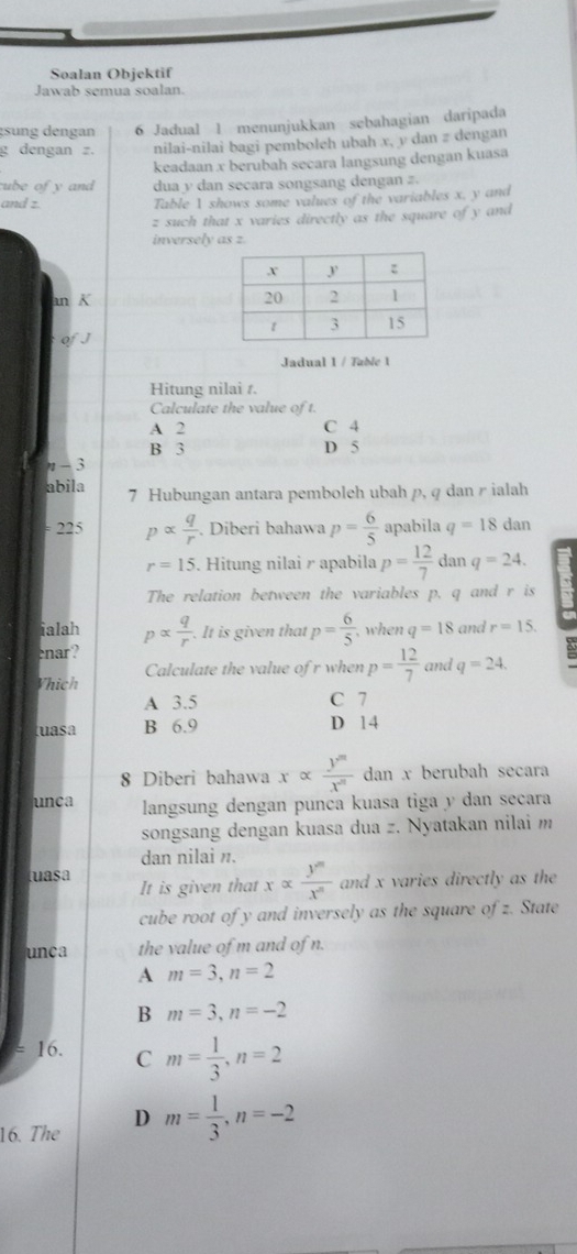 Soalan Objektif
Jawab semua soalan.
gsung dengan 6 Jadual 1 menunjukkan sebahagian daripada
g dengan z. nilai-nilai bagi pemboleh ubah x, v dan z dengan
keadaan x berubah secara langsung dengan kuasa
ube of y and dua y dan secara songsang dengan z.
and z.
Table 1 shows some values of the variables x, y and
z such that x varies directly as the square of y and
inversely as z.
an K 
of J
Jadual 1 / Table 1
Hitung nilai r.
Calculate the value of t.
A 2 C 4
B 3 D 5
η-3
abila 7 Hubungan antara pemboleh ubah p, q dan r ialah
= 225 palpha  q/r . Diberi bahawa p= 6/5  apabila q=18 dan
r=15. Hitung nilai r apabila p= 12/7  dan q=24.
The relation between the variables p. q and r is
a
ialah palpha  q/r . It is given that p= 6/5  , when q=18 and r=15.
enar?
Calculate the value of r when p= 12/7  and q=24.
Vhich
A 3.5 C 7
tuasa B 6.9 D 14
8 Diberi bahawa xalpha  y^m/x^n  dan x berubah secara
unca langsung dengan punca kuasa tiga y dan secara
songsang dengan kuasa dua z. Nyatakan nilai m
dan nilai n.
tuasa It is given that xalpha  y^m/x^n  and x varies directly as the
cube root of y and inversely as the square of z. State
unca the value of m and of n.
A m=3,n=2
B m=3,n=-2
- 16. C m= 1/3 ,n=2
16. The D m= 1/3 ,n=-2