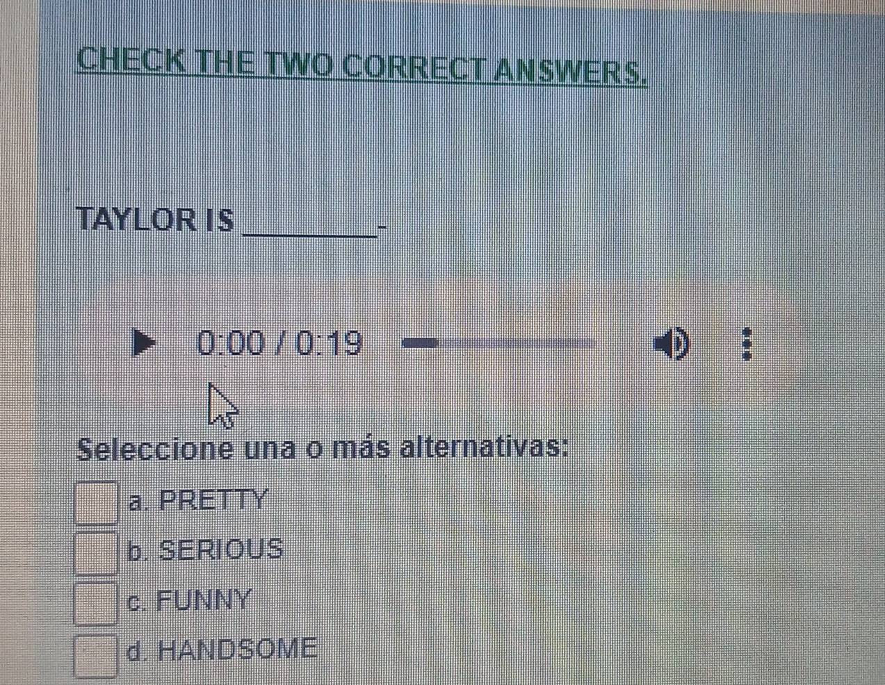 CHECK THE TWO CORRECT ANSWERS.
TAYLOR I S
_-
0:00/0:19 
Seleccione una o más alternativas:
a. PRETTY
b. SERIOUS
c. FUNNY
d. HANDSOME