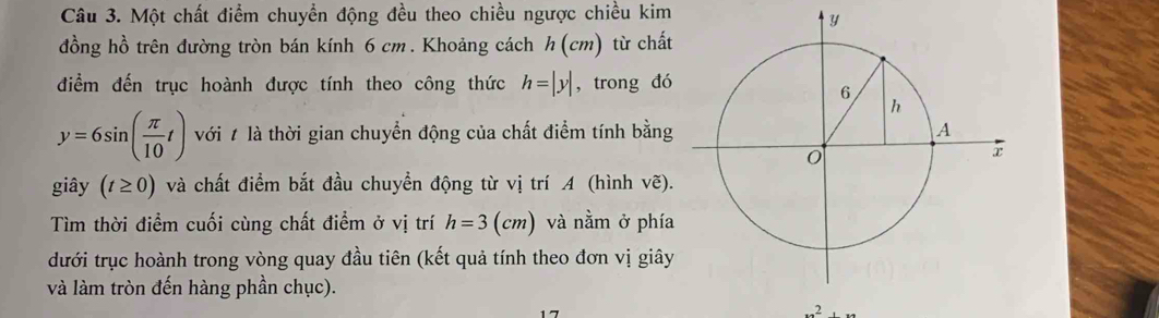 Một chất điểm chuyển động đều theo chiều ngược chiều kim 
đồng hồ trên đường tròn bán kính 6 cm. Khoảng cách h (cm) từ chất 
điểm đến trục hoành được tính theo công thức h=|y| , trong đó
y=6sin ( π /10 t) với # là thời gian chuyển động của chất điểm tính bằng 
giây (t≥ 0) và chất điểm bắt đầu chuyển động từ vị trí A (hình vẽ). 
Tìm thời điểm cuối cùng chất điểm ở vị trí h=3(cm) và nằm ở phía 
dưới trục hoành trong vòng quay đầu tiên (kết quả tính theo đơn vị giây 
và làm tròn đến hàng phần chục).
2,...