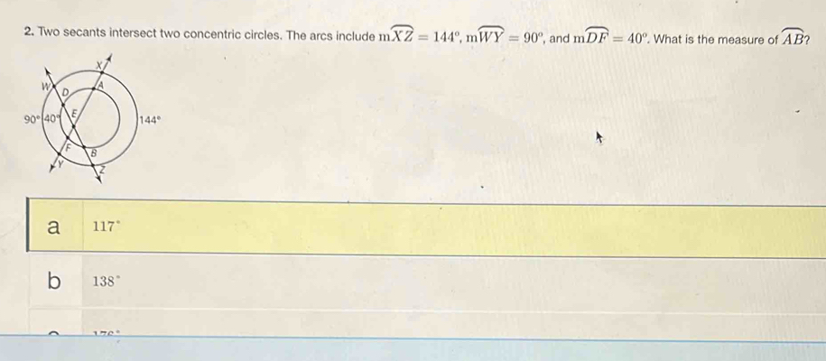 Two secants intersect two concentric circles. The arcs include moverline XZ=144°,moverline WY=90° , and mwidehat DF=40°. What is the measure of widehat AB
a 117°
b 138°
A77C