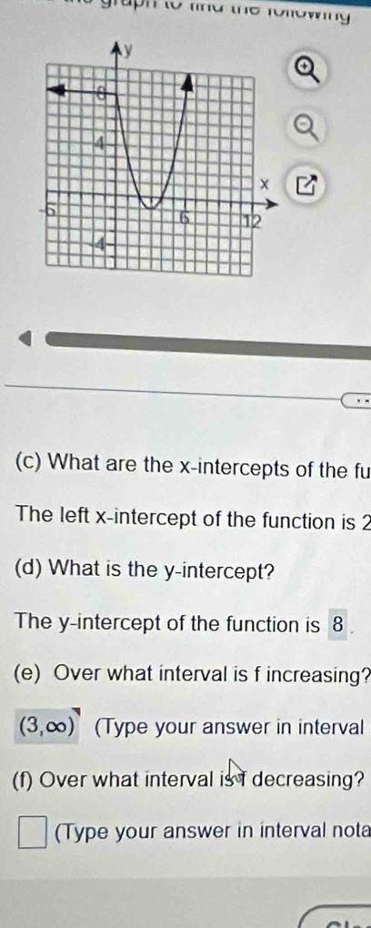 Tuph to lind the following 
(c) What are the x-intercepts of the fu 
The left x-intercept of the function is 2
(d) What is the y-intercept? 
The y-intercept of the function is 8
(e) Over what interval is f increasing?
(3,∈fty ) (Type your answer in interval 
(f) Over what interval is I decreasing? 
(Type your answer in interval nota