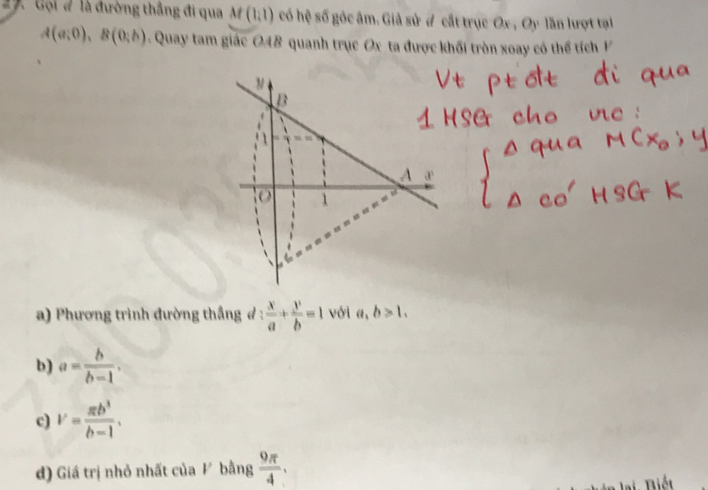 Gọi đ là đường thắng đi qua M(1,1) có hệ số góc âm. Giả sử # cất trục Ox , Oy lần lượt tại
A(a;0), B(0;h). Quay tam giác OAB quanh trục Ox ta được khối tròn xoay có thể tích F
a) Phương trình đường thắng # :  x/a + y/b =1 với a, b≥slant 1.
b) a= b/b-1 .
c) V= π b^3/b-1 .
d) Giá trị nhỏ nhất của F bằng  9π /4 .