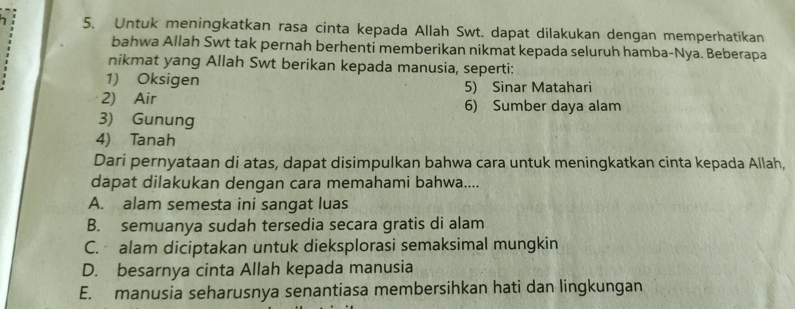 Untuk meningkatkan rasa cinta kepada Allah Swt. dapat dilakukan dengan memperhatikan
bahwa Allah Swt tak pernah berhenti memberikan nikmat kepada seluruh hamba-Nya. Beberapa
nikmat yang Allah Swt berikan kepada manusia, seperti:
1) Oksigen
5) Sinar Matahari
2) Air
6) Sumber daya alam
3) Gunung
4) Tanah
Dari pernyataan di atas, dapat disimpulkan bahwa cara untuk meningkatkan cinta kepada Allah,
dapat dilakukan dengan cara memahami bahwa....
A. alam semesta ini sangat luas
B. semuanya sudah tersedia secara gratis di alam
C. alam diciptakan untuk dieksplorasi semaksimal mungkin
D. besarnya cinta Allah kepada manusia
E. manusia seharusnya senantiasa membersihkan hati dan lingkungan