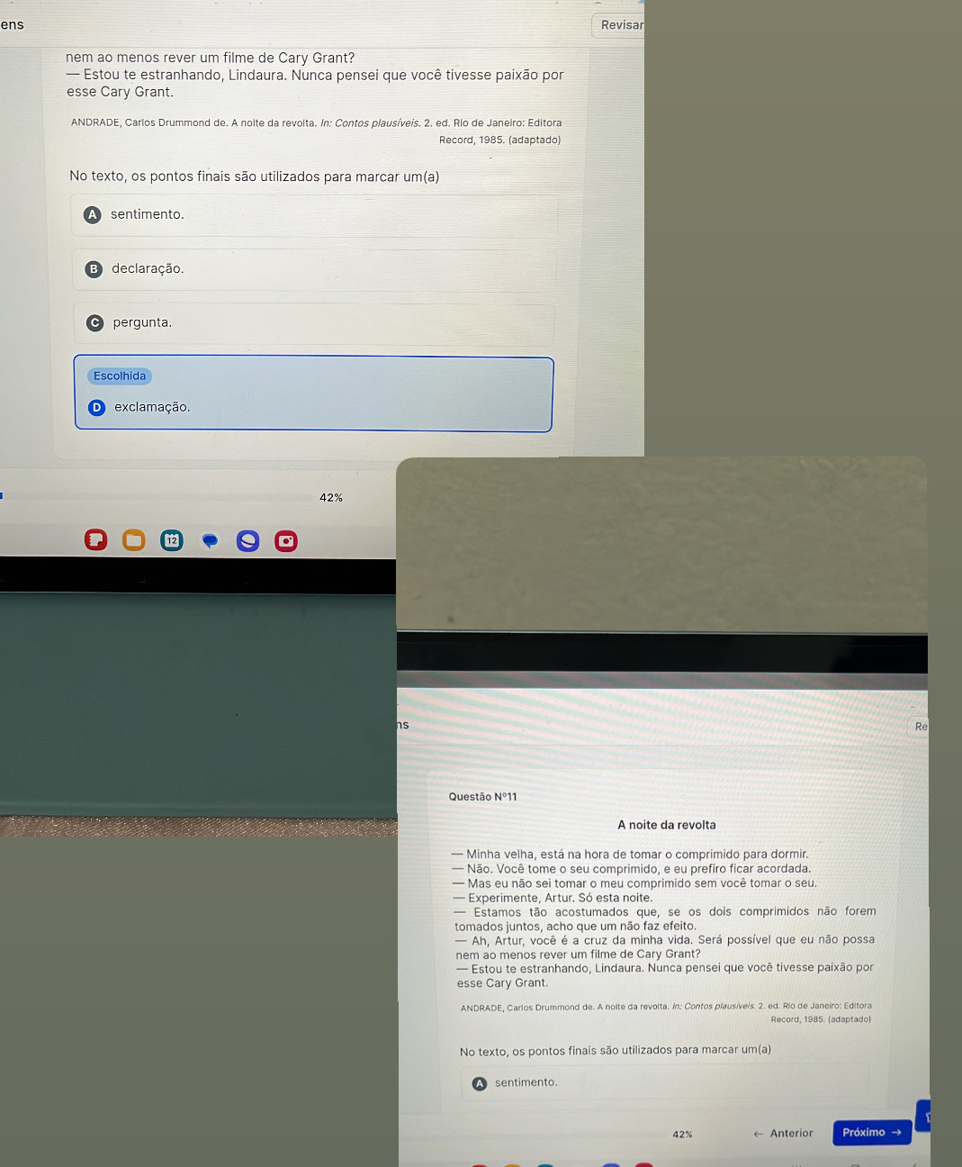 ens Revisar 
nem ao menos rever um filme de Cary Grant? 
— Estou te estranhando, Lindaura. Nunca pensei que você tivesse paixão por 
esse Cary Grant. 
ANDRADE, Carlos Drummond de. A noite da revolta. In: Contos plausíveis. 2. ed. Rio de Janeiro: Editora 
Record, 1985. (adaptado) 
No texto, os pontos finais são utilizados para marcar um(a) 
sentimento. 
declaração. 
pergunta. 
Escolhida 
exclamação.
42%
ns 
B 
Questão N°11 
A noite da revolta 
— Minha velha, está na hora de tomar o comprimido para dormir. 
— Não. Você tome o seu comprimido, e eu prefiro ficar acordada. 
— Mas eu não sei tomar o meu comprimido sem você tomar o seu. 
— Experimente, Artur. Só esta noite. 
— Estamos tão acostumados que, se os dois comprimidos não forem 
tomados juntos, acho que um não faz efeito. 
— Ah, Artur, você é a cruz da minha vida. Será possível que eu não possa 
nem ao menos rever um filme de Cary Grant? 
— Estou te estranhando, Lindaura. Nunca pensei que você tivesse paixão por 
esse Cary Grant. 
ANDRADE, Carlos Drummond de. A noite da revolta. in: Contos plausíveís. 2. ed. Rio de Janeiro: Editora 
Record, 1985. (adaptado) 
No texto, os pontos finais são utilizados para marcar um(a) 
sentimento.
42% Anterior Próximo →