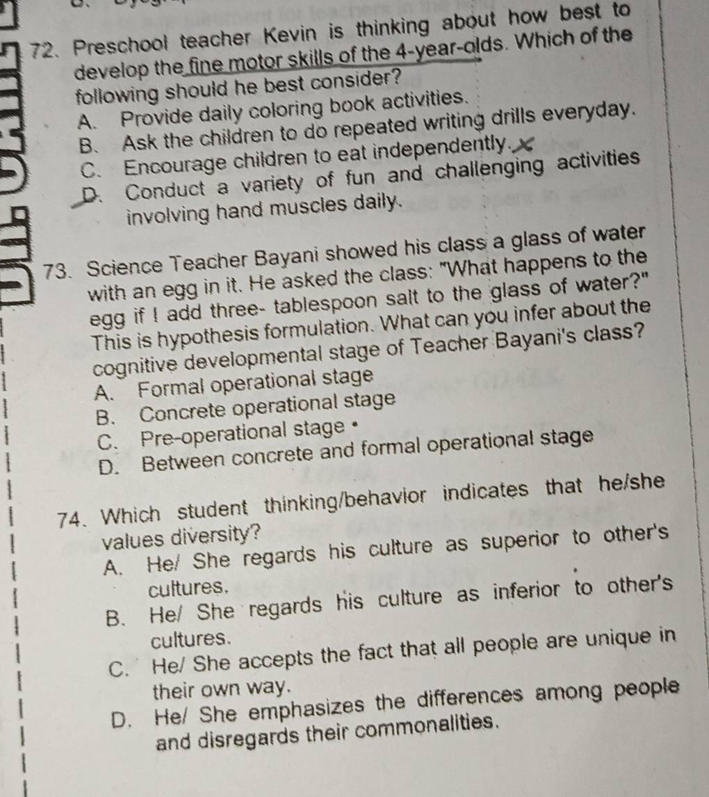 Preschool teacher Kevin is thinking about how best to
develop the fine motor skills of the 4-year -olds. Which of the
following should he best consider?
A. Provide daily coloring book activities.
B. Ask the children to do repeated writing drills everyday.
C. Encourage children to eat independently.
D. Conduct a variety of fun and challenging activities
involving hand muscles daily.
73. Science Teacher Bayani showed his class a glass of water
with an egg in it. He asked the class: "What happens to the
egg if I add three- tablespoon salt to the glass of water?"
This is hypothesis formulation. What can you infer about the
cognitive developmental stage of Teacher Bayani's class?
A. Formal operational stage
B. Concrete operational stage
C. Pre-operational stage•
D. Between concrete and formal operational stage
74. Which student thinking/behavior indicates that he/she
values diversity?
A. He/ She regards his culture as superior to other's
cultures.
B. He/ She regards his culture as inferior to other's
cultures.
C. He/ She accepts the fact that all people are unique in
their own way.
D. He/ She emphasizes the differences among people
and disregards their commonalities.
