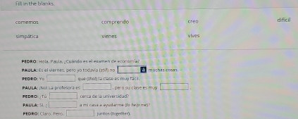 Fill in the blanks. 
comemos comprendo creo dificil 
simpática venes vives 
PEDRO: Hola, Paula. ¿ Cuándo es el examen de economial 
#AUL A: Es el viernes, pero yo todavia (stM) no muchas cosas. 
PEDRO: Yo que mon la clase es muy fâc l. 
PAULA: ¡No! La profesora es pero su clase es muy 
D:Oc⊥Tú cerca de la universidad? 
PAULA: Si a mi casa a ayudarme (to be(p me) ? 
PEORO: Claro. Pero. . juntos (tapether)