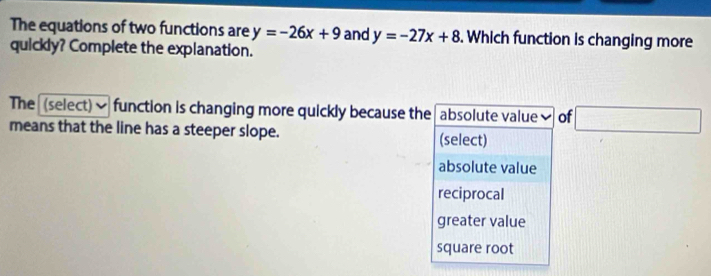 The equations of two functions are y=-26x+9 and y=-27x+8. Which function is changing more
quickly? Complete the explanation.
The (select)✔ function is changing more quickly because the absolute value✔ of □ 
means that the line has a steeper slope. (select)
absolute value
reciprocal
greater value
square root