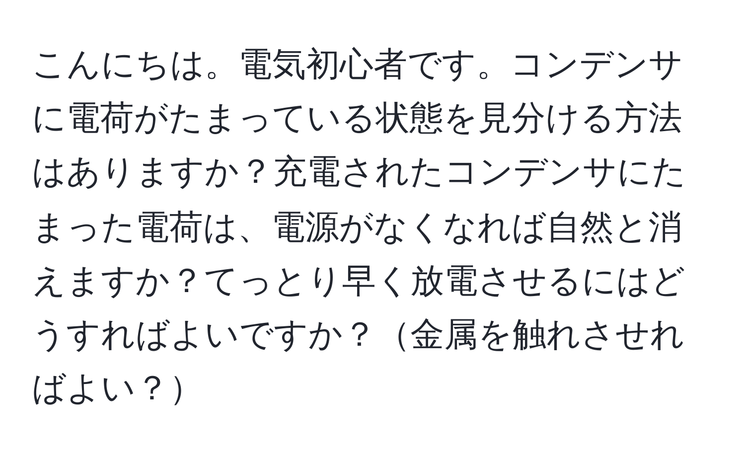 こんにちは。電気初心者です。コンデンサに電荷がたまっている状態を見分ける方法はありますか？充電されたコンデンサにたまった電荷は、電源がなくなれば自然と消えますか？てっとり早く放電させるにはどうすればよいですか？金属を触れさせればよい？