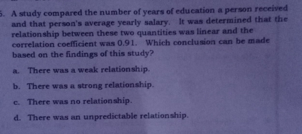 A study compared the number of years of education a person received
and that person's average yearly salary.   It was determined that the
relationship between these two quantities was linear and the
correlation coefficient was 0.91.   Which conclusion can be made
based on the findings of this study?
a.   There was a weak relationship.
b.   There was a strong relationship.
c.   There was no relationship.
d.   There was an unpredictable relationship.