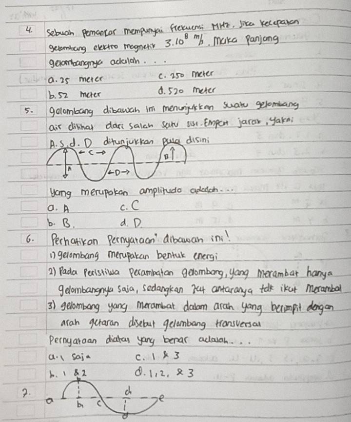 sebuah pemantor mempunyai fretucmi HiHE. like Kecepaton
gelombang evettoo magneriv 3.10^(8m)/s. make panjong
geombangnya adulah. . .
a. 25 meter c. 250 meter
b. 52 meter 8. 520 meter
5. golombang dibawah in menunijcikan suat gelombang
air dinhal dar salah sar sur. Empert jarar, yakn;
A. S. d. D difunjurkan disini
c-D
B
n
L0
yong merupokon amplirudo adadch. . .
a. A c. C
6. B. d. D.
6. Perhatikan Pernyaraan' dibawan ini!
1) gelombang merupakan bentuk energi
2) Pada Peristiva pecambatan gelombong, yong merambar hanya
gelombangnya saia, sedangkan 744 antaranya talk lkur meramball
3) gelombong yang merambar dadam aran yong berimpit dongan
aran gutaran disebout gelambang transversal
Pernyaroan diatas yany benar adoiah. . .
a. l saia C. 1* 3
1. 1 8. Z 8. 1, 2, 3
2.
d
a bi C
e