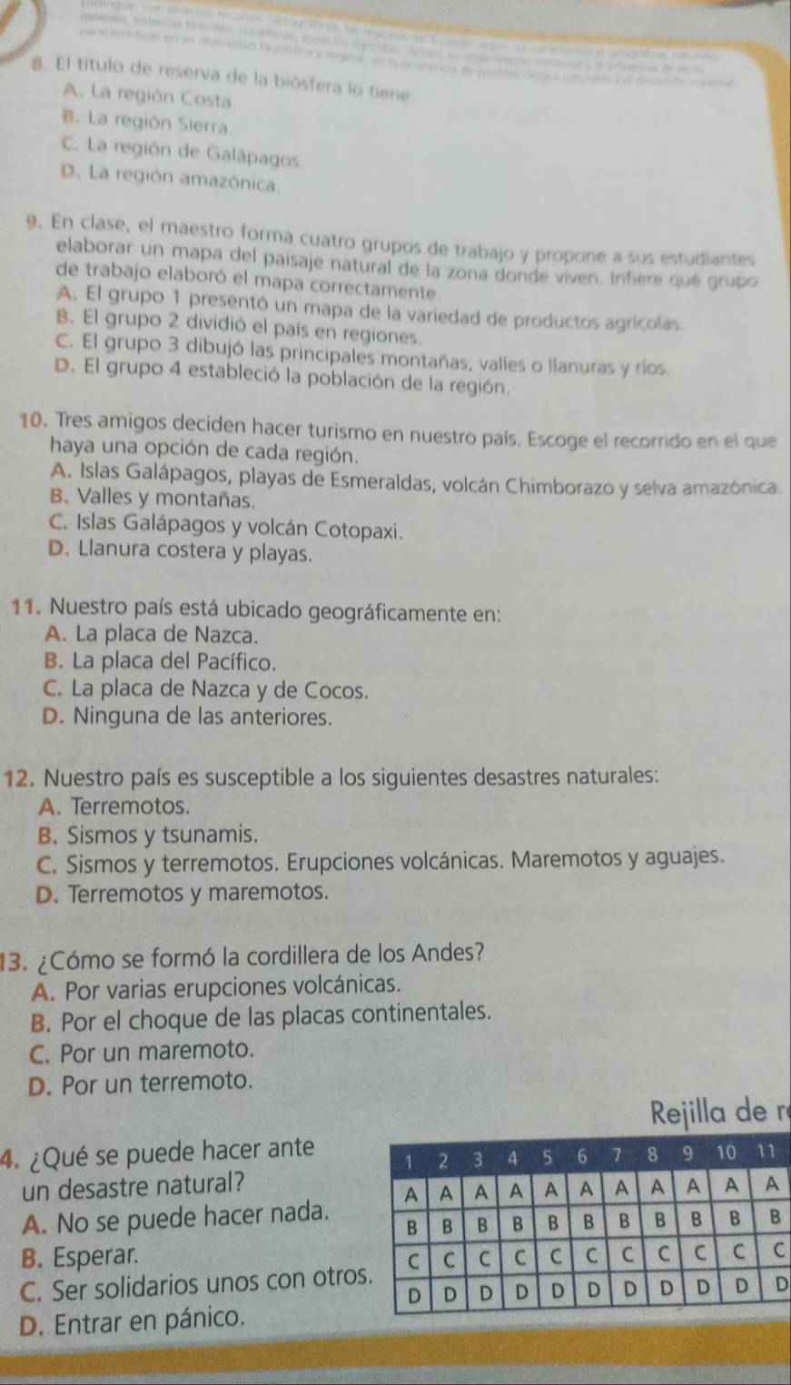 El título de reserva de la biósfera lo tiene
A. La región Costa
B. La región Sierra.
C. La región de Galápagos.
D. La región amazónica.
9. En clase, el maestro forma cuatro grupos de trabajo y propone a sus estudiantes
elaborar un mapa del paisaje natural de la zona donde viven. Infiere qué grupo
de trabajo elaboró el mapa correctamente.
A. El grupo 1 presentó un mapa de la variedad de productos agrícolas.
B. El grupo 2 dividió el país en regiones.
C. El grupo 3 dibujó las principales montañas, valles o llanuras y ríos.
D. El grupo 4 estableció la población de la región.
10. Tres amigos deciden hacer turismo en nuestro país. Escoge el recorrido en el que
haya una opción de cada región.
A. Islas Galápagos, playas de Esmeraldas, volcán Chimborazo y selva amazónica.
B. Valles y montañas.
C. Islas Galápagos y volcán Cotopaxi.
D. Llanura costera y playas.
11. Nuestro país está ubicado geográficamente en:
A. La placa de Nazca.
B. La placa del Pacífico.
C. La placa de Nazca y de Cocos.
D. Ninguna de las anteriores.
12. Nuestro país es susceptible a los siguientes desastres naturales:
A. Terremotos.
B. Sismos y tsunamis.
C. Sismos y terremotos. Erupciones volcánicas. Maremotos y aguajes.
D. Terremotos y maremotos.
13. ¿Cómo se formó la cordillera de los Andes?
A. Por varias erupciones volcánicas.
B. Por el choque de las placas continentales.
C. Por un maremoto.
D. Por un terremoto.
ré
4. ¿Qué se puede hacer ante 
un desastre natural?
A. No se puede hacer nada.
B. Esperar. C
C. Ser solidarios unos con otro
D
D. Entrar en pánico.