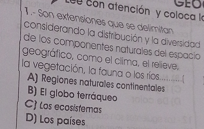 GEO
Le con atención y coloca la
1 .- Son extensiones que se delimitan
considerando la distribución y la diversidad
de los componentes naturales del espacioó
geográfico, como el clima, el relieve,
la vegetación, la fauna o los ríos.............(
A) Regiones naturales continentales
B) El globo terráqueo
C) Los ecosistemas
D) Los países